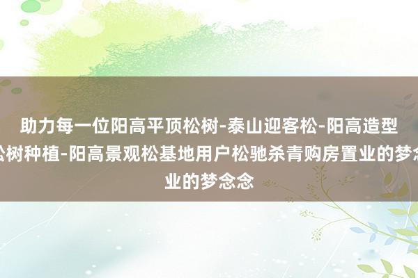 助力每一位阳高平顶松树-泰山迎客松-阳高造型黑松树种植-阳高景观松基地用户松驰杀青购房置业的梦念念